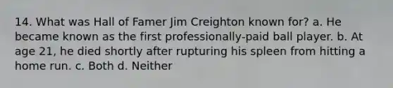 14. What was Hall of Famer Jim Creighton known for? a. He became known as the first professionally-paid ball player. b. At age 21, he died shortly after rupturing his spleen from hitting a home run. c. Both d. Neither