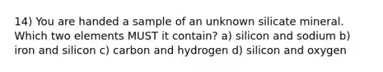 14) You are handed a sample of an unknown silicate mineral. Which two elements MUST it contain? a) silicon and sodium b) iron and silicon c) carbon and hydrogen d) silicon and oxygen