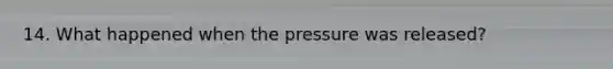 14. What happened when the pressure was released?