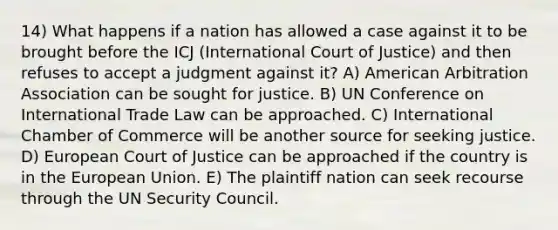 14) What happens if a nation has allowed a case against it to be brought before the ICJ (International Court of Justice) and then refuses to accept a judgment against it? A) American Arbitration Association can be sought for justice. B) UN Conference on International Trade Law can be approached. C) International Chamber of Commerce will be another source for seeking justice. D) European Court of Justice can be approached if the country is in the European Union. E) The plaintiff nation can seek recourse through the UN Security Council.