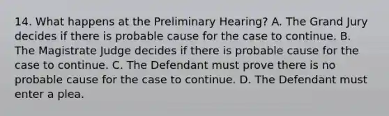 14. What happens at the Preliminary Hearing? A. The Grand Jury decides if there is probable cause for the case to continue. B. The Magistrate Judge decides if there is probable cause for the case to continue. C. The Defendant must prove there is no probable cause for the case to continue. D. The Defendant must enter a plea.