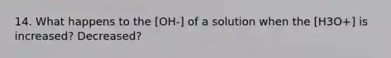 14. What happens to the [OH-] of a solution when the [H3O+] is increased? Decreased?