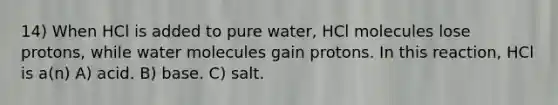 14) When HCl is added to pure water, HCl molecules lose protons, while water molecules gain protons. In this reaction, HCl is a(n) A) acid. B) base. C) salt.