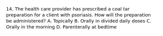 14. The health care provider has prescribed a coal tar preparation for a client with psoriasis. How will the preparation be administered? A. Topically B. Orally in divided daily doses C. Orally in the morning D. Parenterally at bedtime