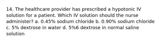 14. The healthcare provider has prescribed a hypotonic IV solution for a patient. Which IV solution should the nurse administer? a. 0.45% sodium chloride b. 0.90% sodium chloride c. 5% dextrose in water d. 5%6 dextrose in normal saline solution