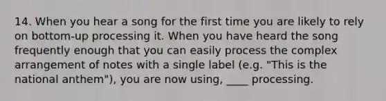 14. When you hear a song for the first time you are likely to rely on bottom-up processing it. When you have heard the song frequently enough that you can easily process the complex arrangement of notes with a single label (e.g. "This is the national anthem"), you are now using, ____ processing.