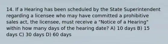 14. If a Hearing has been scheduled by the State Superintendent regarding a licensee who may have committed a prohibitive sales act, the licensee, must receive a "Notice of a Hearing" within how many days of the hearing date? A) 10 days B) 15 days C) 30 days D) 60 days