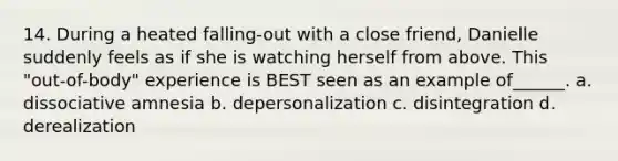 14. During a heated falling-out with a close friend, Danielle suddenly feels as if she is watching herself from above. This "out-of-body" experience is BEST seen as an example of______. a. dissociative amnesia b. depersonalization c. disintegration d. derealization