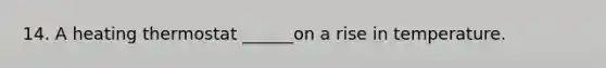 14. A heating thermostat ______on a rise in temperature.