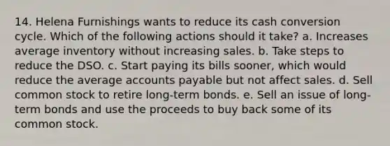 14. Helena Furnishings wants to reduce its cash conversion cycle. Which of the following actions should it take? a. Increases average inventory without increasing sales. b. Take steps to reduce the DSO. c. Start paying its bills sooner, which would reduce the average accounts payable but not affect sales. d. Sell common stock to retire long-term bonds. e. Sell an issue of long-term bonds and use the proceeds to buy back some of its common stock.