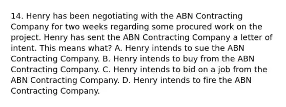 14. Henry has been negotiating with the ABN Contracting Company for two weeks regarding some procured work on the project. Henry has sent the ABN Contracting Company a letter of intent. This means what? A. Henry intends to sue the ABN Contracting Company. B. Henry intends to buy from the ABN Contracting Company. C. Henry intends to bid on a job from the ABN Contracting Company. D. Henry intends to fire the ABN Contracting Company.