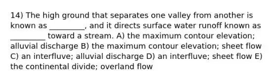 14) The high ground that separates one valley from another is known as _________, and it directs surface water runoff known as _________ toward a stream. A) the maximum contour elevation; alluvial discharge B) the maximum contour elevation; sheet flow C) an interfluve; alluvial discharge D) an interfluve; sheet flow E) the continental divide; overland flow