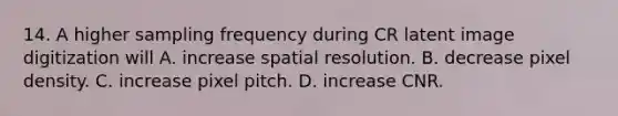 14. A higher sampling frequency during CR latent image digitization will A. increase spatial resolution. B. decrease pixel density. C. increase pixel pitch. D. increase CNR.