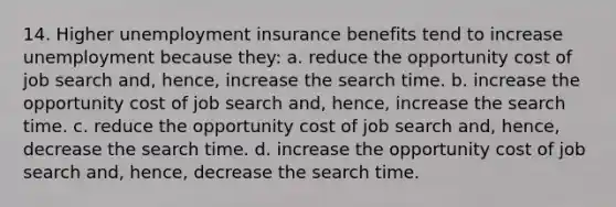 14. Higher unemployment insurance benefits tend to increase unemployment because they: a. reduce the opportunity cost of job search and, hence, increase the search time. b. increase the opportunity cost of job search and, hence, increase the search time. c. reduce the opportunity cost of job search and, hence, decrease the search time. d. increase the opportunity cost of job search and, hence, decrease the search time.