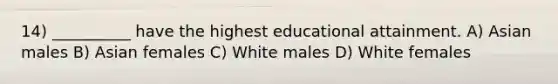 14) __________ have the highest educational attainment. A) Asian males B) Asian females C) White males D) White females