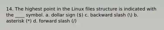 14. The highest point in the Linux files structure is indicated with the ____ symbol. a. dollar sign () c. backward slash ( b. asterisk (*) d. forward slash (/)