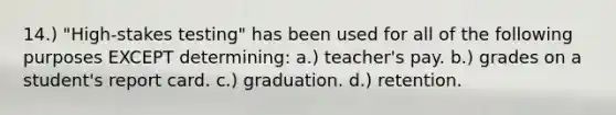 14.) "High-stakes testing" has been used for all of the following purposes EXCEPT determining: a.) teacher's pay. b.) grades on a student's report card. c.) graduation. d.) retention.