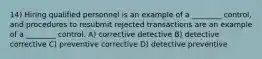 14) Hiring qualified personnel is an example of a ________ control, and procedures to resubmit rejected transactions are an example of a ________ control. A) corrective detective B) detective corrective C) preventive corrective D) detective preventive