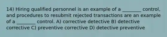 14) Hiring qualified personnel is an example of a ________ control, and procedures to resubmit rejected transactions are an example of a ________ control. A) corrective detective B) detective corrective C) preventive corrective D) detective preventive