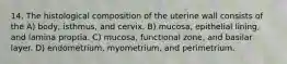 14. The histological composition of the uterine wall consists of the A) body, isthmus, and cervix. B) mucosa, epithelial lining, and lamina propria. C) mucosa, functional zone, and basilar layer. D) endometrium, myometrium, and perimetrium.