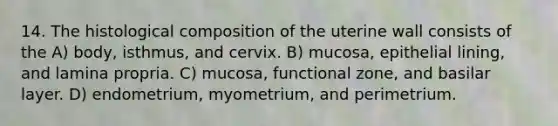 14. The histological composition of the uterine wall consists of the A) body, isthmus, and cervix. B) mucosa, epithelial lining, and lamina propria. C) mucosa, functional zone, and basilar layer. D) endometrium, myometrium, and perimetrium.