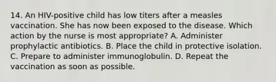 14. An HIV-positive child has low titers after a measles vaccination. She has now been exposed to the disease. Which action by the nurse is most appropriate? A. Administer prophylactic antibiotics. B. Place the child in protective isolation. C. Prepare to administer immunoglobulin. D. Repeat the vaccination as soon as possible.