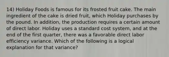 14) Holiday Foods is famous for its frosted fruit cake. The main ingredient of the cake is dried fruit, which Holiday purchases by the pound. In addition, the production requires a certain amount of direct labor. Holiday uses a standard cost system, and at the end of the first quarter, there was a favorable direct labor efficiency variance. Which of the following is a logical explanation for that variance?