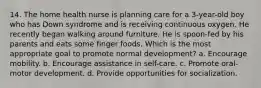 14. The home health nurse is planning care for a 3-year-old boy who has Down syndrome and is receiving continuous oxygen. He recently began walking around furniture. He is spoon-fed by his parents and eats some finger foods. Which is the most appropriate goal to promote normal development? a. Encourage mobility. b. Encourage assistance in self-care. c. Promote oral-motor development. d. Provide opportunities for socialization.