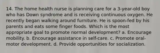 14. The home health nurse is planning care for a 3-year-old boy who has Down syndrome and is receiving continuous oxygen. He recently began walking around furniture. He is spoon-fed by his parents and eats some finger foods. Which is the most appropriate goal to promote normal development? a. Encourage mobility. b. Encourage assistance in self-care. c. Promote oral-motor development. d. Provide opportunities for socialization.