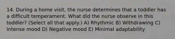 14. During a home visit, the nurse determines that a toddler has a difficult temperament. What did the nurse observe in this toddler? (Select all that apply.) A) Rhythmic B) Withdrawing C) Intense mood D) Negative mood E) Minimal adaptability