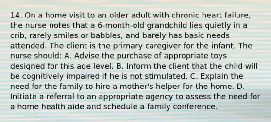 14. On a home visit to an older adult with chronic heart failure, the nurse notes that a 6-month-old grandchild lies quietly in a crib, rarely smiles or babbles, and barely has basic needs attended. The client is the primary caregiver for the infant. The nurse should: A. Advise the purchase of appropriate toys designed for this age level. B. Inform the client that the child will be cognitively impaired if he is not stimulated. C. Explain the need for the family to hire a mother's helper for the home. D. Initiate a referral to an appropriate agency to assess the need for a home health aide and schedule a family conference.