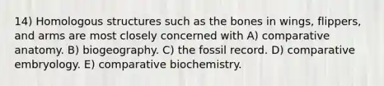 14) Homologous structures such as the bones in wings, flippers, and arms are most closely concerned with A) comparative anatomy. B) biogeography. C) the fossil record. D) comparative embryology. E) comparative biochemistry.