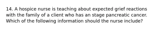 14. A hospice nurse is teaching about expected grief reactions with the family of a client who has an stage pancreatic cancer. Which of the following information should the nurse include?