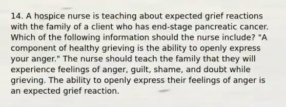 14. A hospice nurse is teaching about expected grief reactions with the family of a client who has end-stage pancreatic cancer. Which of the following information should the nurse include? "A component of healthy grieving is the ability to openly express your anger." The nurse should teach the family that they will experience feelings of anger, guilt, shame, and doubt while grieving. The ability to openly express their feelings of anger is an expected grief reaction.