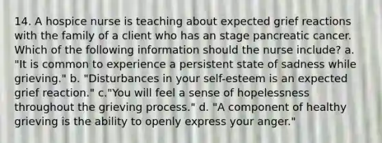 14. A hospice nurse is teaching about expected grief reactions with the family of a client who has an stage pancreatic cancer. Which of the following information should the nurse include? a. "It is common to experience a persistent state of sadness while grieving." b. "Disturbances in your self-esteem is an expected grief reaction." c."You will feel a sense of hopelessness throughout the grieving process." d. "A component of healthy grieving is the ability to openly express your anger."