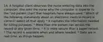 14. A hospital client observes the nurse entering data into the computer. She asks the nurse why the computer is superior to the "old patient chart that hospitals have always used." Which of the following statements about an electronic medical record is correct? select all that apply * It captures the information needed for billing purposes. * More than one person can access the record at any given time. * It is more secure than a paper record. * The record is available when and where needed. * Data are in real-time, as things happen.