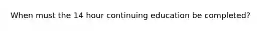 When must the 14 hour continuing education be completed?