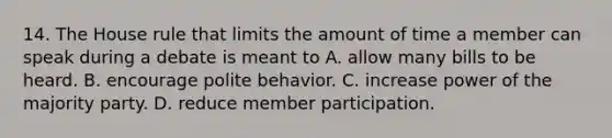 14. The House rule that limits the amount of time a member can speak during a debate is meant to A. allow many bills to be heard. B. encourage polite behavior. C. increase power of the majority party. D. reduce member participation.