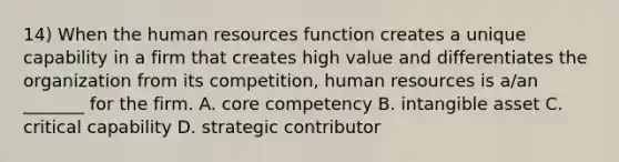 14) When the human resources function creates a unique capability in a firm that creates high value and differentiates the organization from its competition, human resources is a/an _______ for the firm. A. core competency B. intangible asset C. critical capability D. strategic contributor