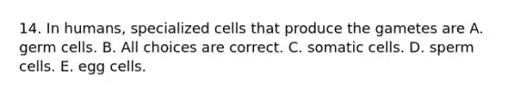 14. In humans, specialized cells that produce the gametes are A. germ cells. B. All choices are correct. C. somatic cells. D. sperm cells. E. egg cells.