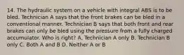 14. The hydraulic system on a vehicle with integral ABS is to be bled. Technician A says that the front brakes can be bled in a conventional manner. Technician B says that both front and rear brakes can only be bled using the pressure from a fully charged accumulator. Who is right? A. Technician A only B. Technician B only C. Both A and B D. Neither A or B