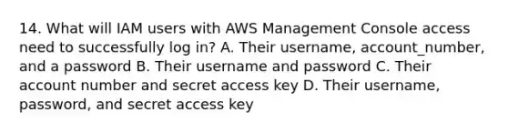 14. What will IAM users with AWS Management Console access need to successfully log in? A. Their username, account_number, and a password B. Their username and password C. Their account number and secret access key D. Their username, password, and secret access key