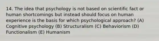 14. The idea that psychology is not based on scientific fact or human shortcomings but instead should focus on human experience is the basis for which psychological approach? (A) Cognitive psychology (B) Structuralism (C) Behaviorism (D) Functionalism (E) Humanism