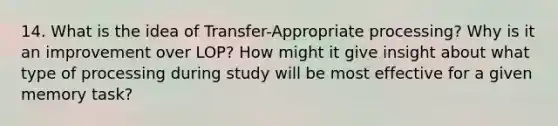 14. What is the idea of Transfer-Appropriate processing? Why is it an improvement over LOP? How might it give insight about what type of processing during study will be most effective for a given memory task?