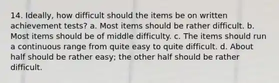 14. Ideally, how difficult should the items be on written achievement tests? a. Most items should be rather difficult. b. Most items should be of middle difficulty. c. The items should run a continuous range from quite easy to quite difficult. d. About half should be rather easy; the other half should be rather difficult.