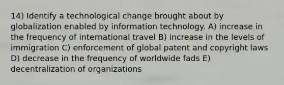 14) Identify a technological change brought about by globalization enabled by information technology. A) increase in the frequency of international travel B) increase in the levels of immigration C) enforcement of global patent and copyright laws D) decrease in the frequency of worldwide fads E) decentralization of organizations