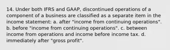 14. Under both IFRS and GAAP, discontinued operations of a component of a business are classified as a separate item in the income statement: a. after "income from continuing operations". b. before "income from continuing operations". c. between income from operations and income before income tax. d. immediately after "gross profit".