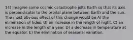 14) Imagine some cosmic catastrophe jolts Earth so that its axis is perpendicular to the orbital plane between Earth and the sun. The most obvious effect of this change would be A) the elimination of tides. B) an increase in the length of night. C) an increase in the length of a year. D) a decrease in temperature at the equator. E) the elimination of seasonal variation.