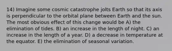 14) Imagine some cosmic catastrophe jolts Earth so that its axis is perpendicular to the orbital plane between Earth and the sun. The most obvious effect of this change would be A) the elimination of tides. B) an increase in the length of night. C) an increase in the length of a year. D) a decrease in temperature at the equator. E) the elimination of seasonal variation.