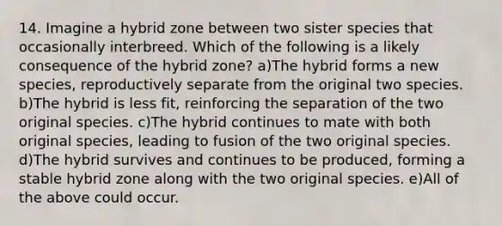 14. Imagine a hybrid zone between two sister species that occasionally interbreed. Which of the following is a likely consequence of the hybrid zone? a)The hybrid forms a new species, reproductively separate from the original two species. b)The hybrid is less fit, reinforcing the separation of the two original species. c)The hybrid continues to mate with both original species, leading to fusion of the two original species. d)The hybrid survives and continues to be produced, forming a stable hybrid zone along with the two original species. e)All of the above could occur.